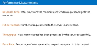 ResponseTime:Total time from the moment user sends a request and gets the
response.
Hit-per-second: Number of request send to the server in one second.
Throughput : How many request has been processed by the server successfully.
Error Rate : Percentage of error generating request compared to total request.
PerformanceMeasurements
 