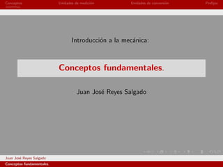 Conceptos                  Unidades de medici´n
                                             o        Unidades de conversi´n
                                                                          o    Preﬁjos




                                  Introducci´n a la mec´nica:
                                            o          a



                           Conceptos fundamentales.

                                     Juan Jos´ Reyes Salgado
                                             e




Juan Jos´ Reyes Salgado
        e
Conceptos fundamentales.
 