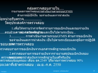กลุ่มตรวจสอบภายใน.....
             รายงานผลการตรวจสอบการดำาเนินงานตามระบบGFMIS
                        ..........
                 ด้านการขอเบิกเงิน ขอจ่ายเงินและการนำาส่งเงิน
ชือหน่วยรับตรวจ...................
  ่
    วัตถุประสงค์การตรวจสอบ
               1.เพื่อให้ทราบว่าการจัดทำารายการขอเบิกเงินและขอจ่ายเงิน
................... การนำาส่งเงินครบถ้วนและเป็นไปตามระเบียบ...
       ครบถ้วนตามเอกสารหลักฐาน
            3................. การดำาเนินงานตามระบบGFMIS ด้านการขอเบิกเงิน
            ขอจ่ายเงินและการนำาส่งเงิน เป็นไปตามระเบียบและคู่มือการปฏิบัติ
 ขอบเขตการตรวจสอบ
            งาน
ตรวจสอบรายการขอเบิกเงินจากเอกสารหลักฐานขอเบิกเงิน
       2.ตรวจสอบรายการขอจ่ายเงินจากรายงานสรุปขอเบิกเงินของ
. ตรวจสอบรายการนำาส่งเงินจากหลักฐานใบเสร็จรับเงิน
       หน่วยงาน
 ตรวจสอบข้อมูลของ เดือน ธค.2549 ปริมาณการตรวจสอบ 90%
ยะเวลาที่เข้าตรวจสอบ : เม.ย.-ก.ค. 2550
                                               sureeporn sirikantayakul   23
  7/9/2010
 
