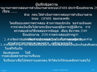 บันทึกข้อความ
รายงานการตรวจสอบการดำาเนินงานตามระบบGFMIS ประจำาปีงบประมาณ 25
   เรียน .......
                   ด้วย กตน.ได้ดำาเนินการตรวจสอบการดำาเนินงานตาม
                          ระบบ GFMIS ของกองคลัง
       โดยมีขอบเขตการตรวจสอบ ด้านการขอเบิกเงิน ขอจ่ายเงินและ
         การนำาส่งเงินเป็นไปตามระเบียบฯและคูมือการปฏิบัตงาน การ
                                               ่         ิ
           ตรวจสอบด้วยวิธทดสอบจากข้อมูล เดือน ธันวาคม 2549
                             ี
                  ปีงบประมาณ 2550 การตรวจสอบปรากฏว่า
   2. การจัดทำารายการขอจ่ารายการขอเบิกเงินทังจ่ายตรงผูขายและจ่าย
                1. การจัดทำ ายเงินครบถ้วนตามรายการขอเบิ้ กเงิน
                                                 ้
3. การจัานส่วนราชการตรงตามเอกสาร หลักฐานขอเบิกนเบิกเกินส่งคืนตรงต
      ผ่ ดทำารายการนำาส่งเงินทั้งเงินรายได้แผ่นดินและเงิ
   ใบเสร็จรับเงิน
  ข้อเสนอแนะ       ไม่มี
 รายละเอียดตามรายงานที่แนบ
  จึงเรียนมาเพื่อโปรดทราบและกตน.จักได้แจ้งให้กองคลังทราบต่อไป

                                   sureeporn sirikantayakul     26
 7/9/2010
 
