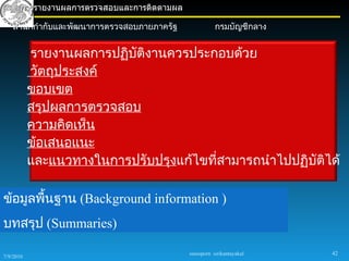 การรายงานผลการตรวจสอบและการติดตามผล

    สำานักกำากับและพัฒนาการตรวจสอบภายภาครัฐ              กรมบัญชีกลาง


           รายงานผลการปฏิบัติงานควรประกอบด้วย
           วัตถุประสงค์
           ขอบเขต
           สรุปผลการตรวจสอบ
           ความคิดเห็น
           ข้อเสนอแนะ
           และแนวทางในการปรับปรุงแก้ไขทีสามารถนำาไปปฏิบัติได้
                                        ่

ข้อมูลพืนฐาน (Background information )
        ้
บทสรุป (Summaries)

                                              sureeporn sirikantayakul   42
7/9/2010
 