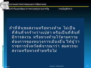 การรายงานผลการตรวจสอบและการติดตามผล

  สำานักกำากับและพัฒนาการตรวจสอบภายภาครัฐ                  กรมบัญชีกลาง




       ถ้ า ที ่ ด ิ น ขอสงวนหรื อ หวงห้ า ม ไม่ เ ป็ น
        ที ่ ด ิ น ที ่ ร กร้ า งว่ า งเปล่ า หรื อ เป็ น ที ่ ด ิ น ที ่
        มี ก ารสงวน หรื อ หวงห้ า มไว้ ต ามความ
        ต้ อ งการของทบวงการเมื อ งอื ่ น ให้ ผ ู ้ ว ่ า
        ราชการจั ง หวั ด พิ จ ารณาว่ า สมควรจะ
        สงวนหรื อ หวงห้ า มหรื อ ไม่


                                            sureeporn sirikantayakul        46
7/9/2010
 