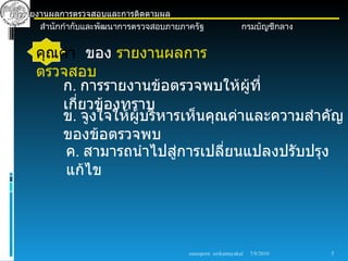 การรายงานผลการตรวจสอบและการติดตามผล
       สำานักกำากับและพัฒนาการตรวจสอบภายภาครัฐ                   กรมบัญชีกลาง


      คุณค่า ของ รายงานผลการ
      ตรวจสอบ
         ก. การรายงานข้อตรวจพบให้ผู้ที่
         เกี่ยวข้องทราบ
         ข. จูงใจให้ผู้บริหารเห็นคุณค่าและความสำาคัญ
         ของข้อตรวจพบ
          ค. สามารถนำาไปสูการเปลี่ยนแปลงปรับปรุง
                            ่
          แก้ไข




                                          sureeporn sirikantayakul   7/9/2010   5
 