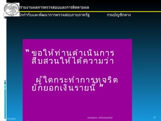 การรายงานผลการตรวจสอบและการติดตามผล
      สำานักกำากับและพัฒนาการตรวจสอบภายภาครัฐ                กรมบัญชีกลาง




            “ ขอให้ ท ่ า นดำ า เนิ น การ
              สื บ สวนให้ ไ ด้ ค วามว่ า

                ผู ้ ใ ดกระทำ า การทุ จ ริ ต
               ยั ก ยอกเงิ น รายนี ้ ”


                                           sureeporn sirikantayakul         53
7/9/2010
 
