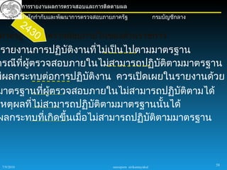 การรายงานผลการตรวจสอบและการติดตามผล
            สำานักกำากับและพัฒนาการตรวจสอบภายภาครัฐ                     กรมบัญชีกลาง
            24
                 30
มาตรฐานการตรวจสอบภายในของส่วนราชการ
รรายงานการปฏิบัติงานที่ไม่เป็นไปตามมาตรฐาน
กรณีที่ผู้ตรวจสอบภายในไม่สามารถปฏิบัติตามมาตรฐาน
มีผลกระทบต่อการปฏิบติงาน ควรเปิดเผยในรายงานด้วย
                       ั
มาตรฐานที่ผตรวจสอบภายในไม่สามารถปฏิบติตามได้
              ู้                          ั
เหตุผลที่ไม่สามารถปฏิบติตามมาตรฐานนั้นได้
                         ั
ผลกระทบที่เกิดขึ้นเมื่อไม่สามารถปฏิบติตามมาตรฐาน
                                    ั



                                                                                       58
 7/9/2010                                    sureeporn sirikantayakul
 