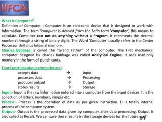 What is Computer?
Definition of Computer : Computer is an electronic device that is designed to work with
Information. The term ‘computer is derived from the Latin term ‘computer’, this means to
calculate. Computer can not do anything without a Program. it represents the decimal
numbers through a string of binary digits. The Word 'Computer‘ usually refers to the Center
Processor Unit plus Internal memory.
Charles Babbage is called the "Grand Father" of the computer. The First mechanical
computer designed by charles Babbage was called Analytical Engine. It uses read-only
memory in the form of punch cards.
Four Functions about computer are:
           accepts data                           Input
           processes data                         Processing
           produces output                        Output
           stores results                         Storage
Input:- Input is the raw information entered into a computer from the input devices. It is the
collection of letters, numbers, images etc.
Process:- Process is the operation of data as per given instruction. It is totally internal
process of the computer system.
Output:- Output is the processed data given by computer after data processing. Output is
also called as Result. We can save these results in the storage devices for the future use.
                                                                                       By
 