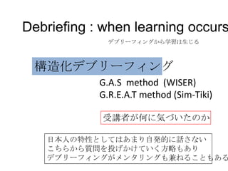 Debriefing : when learning occurs
              デブリーフィングから学習は生じる



 構造化デブリーフィング
            G.A.S method (WISER)
            G.R.E.A.T method (Sim-Tiki)

            受講者が何に気づいたのか

   日本人の特性としてはあまり自発的に話さない
   こちらから質問を投げかけていく方略もあり
   デブリーフィングがメンタリングも兼ねることもある
 