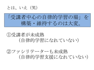 とは、いえ（笑）

「受講者中心の自律的学習の場」を
   構築・維持するのは大変。

①受講者が未成熟
  （自律的学習になれていない）

②ファシリテーターも未成熟
  （自律的学習支援になれていない）
 