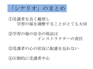 「シナリオ」のまとめ
①受講者を良く観察し
  学習の場を調整することがとても大切

②学習の場の安全の保証は
       インストラクターの責任

③受講者の心の状況に配慮を忘れない

④圧倒的に受講者中心
 