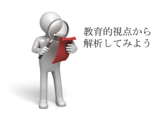 教育的視点から
解析してみよう
 