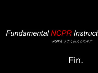 Fundamental NCPR Instructi
            NCPRをうまく伝えるために




                 Fin.
 