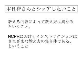 本日皆さんとシェアしたいこと

教える内容によって教え方は異なる
ということ。

NCPRにおけるインストラクションは
さまざまな教え方の集合体である、
ということ
 