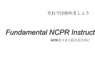 それでは始めましょう



Fundamental NCPR Instructi
            NCPRをうまく伝えるために
 