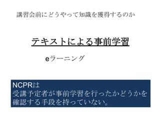講習会前にどうやって知識を獲得するのか



  テキストによる事前学習
    eラーニング


NCPRは
受講予定者が事前学習を行ったかどうかを
確認する手段を持っていない。
 