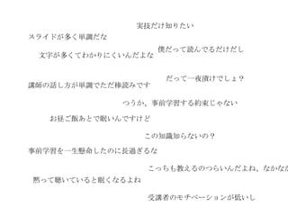 実技だけ知りたい
スライドが多く単調だな
                     僕だって読んでるだけだし
 文字が多くてわかりにくいんだよな


                      だって一夜漬けでしょ？
講師の話し方が単調でただ棒読みです

              つうか、事前学習する約束じゃない

   お昼ご飯あとで眠いんですけど

                  この知識知らないの？

事前学習を一生懸命したのに長過ぎるな

                  こっちも教えるのつらいんだよね、なかなか
黙って聴いていると眠くなるよね

                  受講者のモチベーションが低いし
 
