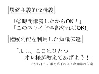 履修主義的な講義

「◎時間講義したからOK！」
「このスライド全部やればOK!」

権威勾配を利用した知識伝達

「よし、ここはひとつ
  オレ様が教えてあげよう！」
   上から下へと重力落下のような知識の伝達
 