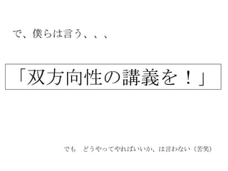 で、僕らは言う、、、



「双方向性の講義を！」


     でも どうやってやればいいか、は言わない（苦笑）
 