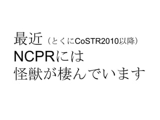 最近（とくにCoSTR2010以降）
NCPRには
怪獣が棲んでいます
 