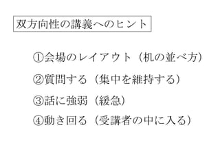 双方向性の講義へのヒント


 ①会場のレイアウト（机の並べ方）

 ②質問する（集中を維持する）
 ③話に強弱（緩急）
 ④動き回る（受講者の中に入る）
 