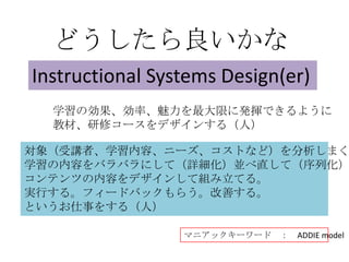 どうしたら良いかな
Instructional Systems Design(er)
  学習の効果、効率、魅力を最大限に発揮できるように
  教材、研修コースをデザインする（人）

対象（受講者、学習内容、ニーズ、コストなど）を分析しまく
学習の内容をバラバラにして（詳細化）並べ直して（序列化）
コンテンツの内容をデザインして組み立てる。
実行する。フィードバックもらう。改善する。
というお仕事をする（人）

                 マニアックキーワード ：   ADDIE model
 