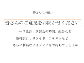 皆さんにお願い


皆さんのご意見をお聞かせください
  コース設計：講習会の時間、配分など

  教材設計：スライド テキストなど

 さらに斬新なアイディアをお持ちでしょうか
 