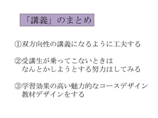 「講義」のまとめ

①双方向性の講義になるように工夫する

②受講生が乗ってこないときは
 なんとかしようとする努力はしてみる

③学習効果の高い魅力的なコースデザイン
 教材デザインをする
 