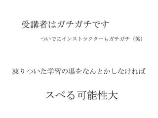 受講者はガチガチです
    ついでにインストラクターもガチガチ（笑）




凍りついた学習の場をなんとかしなければ


    スベる可能性大
 