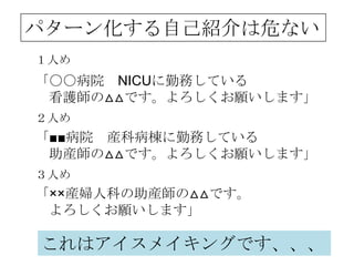 パターン化する自己紹介は危ない
１人め
「〇〇病院 NICUに勤務している
 看護師の△△です。よろしくお願いします」
２人め
「■■病院 産科病棟に勤務している
 助産師の△△です。よろしくお願いします」
３人め
「××産婦人科の助産師の△△です。
 よろしくお願いします」

これはアイスメイキングです、、、
 