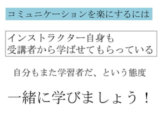 コミュニケーションを楽にするには

インストラクター自身も
受講者から学ばせてもらっている

自分もまた学習者だ、という態度


一緒に学びましょう！
 