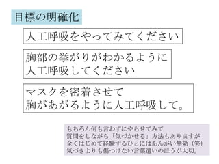目標の明確化
 人工呼吸をやってみてください
 胸部の挙がりがわかるように
 人工呼吸してください
 マスクを密着させて
 胸があがるように人工呼吸して。

    もちろん何も言わずにやらせてみて
    質問をしながら「気づかせる」方法もありますが
    全くはじめて経験するひとにはあんがい無効（笑）
    気づきよりも傷つけない言葉遣いのほうが大切。
 