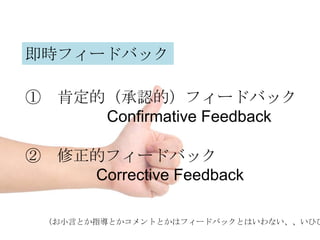 即時フィードバック

① 肯定的（承認的）フィードバック
     Confirmative Feedback

② 修正的フィードバック
    Corrective Feedback

 （お小言とか指導とかコメントとかはフィードバックとはいわない、、いひひ
 