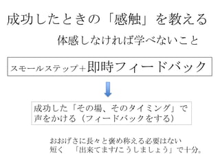 成功したときの「感触」を教える
    体感しなければ学べないこと

スモールステップ＋即時フィードバック



  成功した「その場、そのタイミング」で
  声をかける（フィードバックをする）

   おおげさに長々と褒め称える必要はない
   短く 「出来てます/こうしましょう」で十分。
 