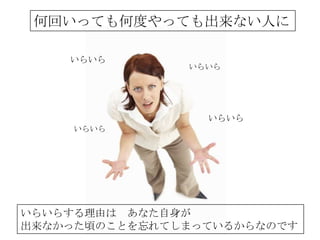 何回いっても何度やっても出来ない人に

    いらいら
               いらいら




                 いらいら
    いらいら




いらいらする理由は あなた自身が
出来なかった頃のことを忘れてしまっているからなのです
 