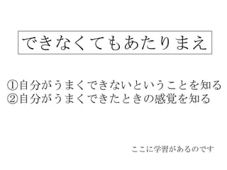 できなくてもあたりまえ

①自分がうまくできないということを知る
②自分がうまくできたときの感覚を知る



          ここに学習があるのです
 