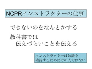 NCPRインストラクターの仕事

できないのをなんとかする
教科書では
 伝えづらいことを伝える

     インストラクターは知識を
     確認するためだけの人ではない
 