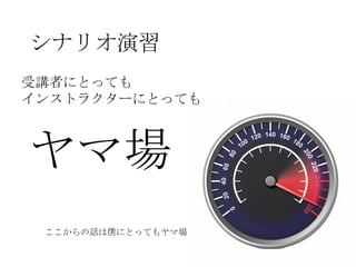 シナリオ演習
受講者にとっても
インストラクターにとっても



ヤマ場
 ここからの話は僕にとってもヤマ場
 