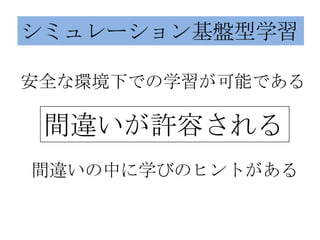 シミュレーション基盤型学習

安全な環境下での学習が可能である

 間違いが許容される
間違いの中に学びのヒントがある
 