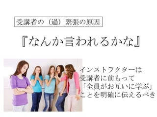 受講者の（過）緊張の原因


『なんか言われるかな』

         インストラクターは
         受講者に前もって
         「全員がお互いに学ぶ」
         ことを明確に伝えるべき
 