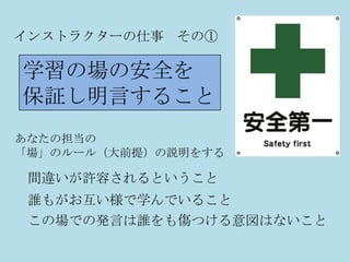 インストラクターの仕事 その①

学習の場の安全を
保証し明言すること
あなたの担当の
「場」のルール（大前提）の説明をする

 間違いが許容されるということ
 誰もがお互い様で学んでいること
 この場での発言は誰をも傷つける意図はないこと
 