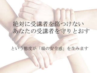 絶対に受講者を傷つけない
あなたの受講者を守りとおす

という態度が「場の安全感」を生みます
 