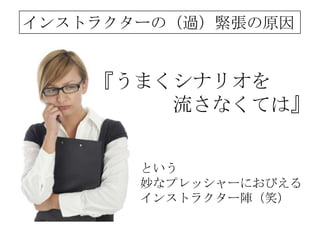 インストラクターの（過）緊張の原因


    『うまくシナリオを
        流さなくては』


       という
       妙なプレッシャーにおびえる
       インストラクター陣（笑）
 