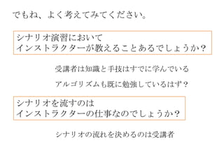 でもね、よく考えてみてください。

シナリオ演習において
インストラクターが教えることあるでしょうか？

    受講者は知識と手技はすでに学んでいる

    アルゴリズムも既に勉強しているはず？

シナリオを流すのは
インストラクターの仕事なのでしょうか？

    シナリオの流れを決めるのは受講者
 