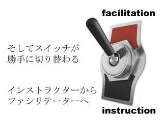 facilitation


そしてスイッチが
勝手に切り替わる


インストラクターから
     instructor
ファシリテーターへ
                  instruction
 