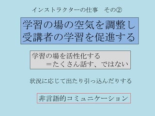 インストラクターの仕事 その②

学習の場の空気を調整し
受講者の学習を促進する
学習の場を活性化する
  ＝たくさん話す、ではない

状況に応じて出たり引っ込んだりする

 非言語的コミュニケーション
 
