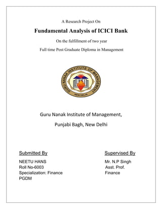 A Research Project On

        Fundamental Analysis of ICICI Bank
                   On the fulfillment of two year

          Full time Post Graduate Diploma in Management




           Guru Nanak Institute of Management,
                  Punjabi Bagh, New Delhi




Submitted By                                   Supervised By
NEETU HANS                                     Mr. N.P Singh
Roll No-6003                                   Asst. Prof.
Specialization: Finance                        Finance
PGDM
 