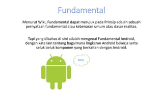 Fundamental
Menurut Wiki, Fundamental dapat merujuk pada Prinsip adalah sebuah
pernyataan fundamental atau kebenaran umum atau dasar realitas.
Tapi yang dibahas di sini adalah mengenai Fundamental Android,
dengan kata lain tentang bagaimana lingkaran Android bekerja serta
seluk beluk komponen yang berkaitan dengan Android.
MEH
 