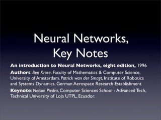 Neural Networks,
             Key Notes
An introduction to Neural Networks, eight edition, 1996
Authors: Ben Krose, Faculty of Mathematics & Computer Science,
University of Amsterdam. Patrick wan der Smagt, Institute of Robotics
and Systems Dynamics, German Aerospace Research Establishment
Keynote: Nelson Piedra, Computer Sciences School - Advanced Tech,
Technical University of Loja UTPL, Ecuador.