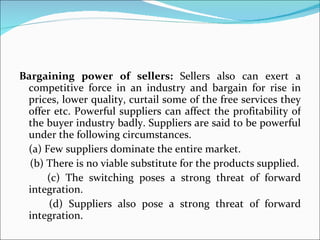 <ul><li>Bargaining power of sellers:  Sellers also can exert a competitive force in an industry and bargain for rise in pr...