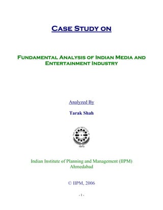Case Study on


Fundamental Analysis of Indian Media and
       Entertainment Industry




                      Analyzed By

                      Tarak Shah




    Indian Institute of Planning and Management (IIPM)
                          Ahmedabad


                      © IIPM, 2006

                           -1-
 