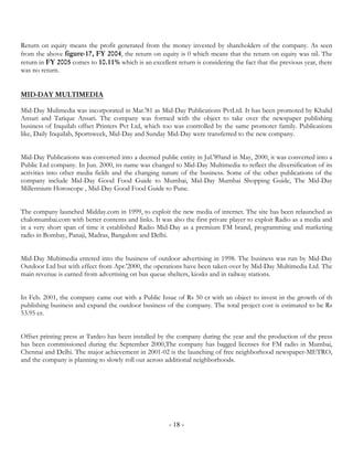 Return on equity means the profit generated from the money invested by shareholders of the company. As seen
from the above figure-17, FY 2004, the return on equity is 0 which means that the return on equity was nil. The
return in FY 2005 comes to 10.11% which is an excellent return is considering the fact that the previous year, there
was no return.


MID-DAY MULTIMEDIA

Mid-Day Mulimedia was incorporated in Mar.'81 as Mid-Day Publications PvtLtd. It has been promoted by Khalid
Ansari and Tarique Ansari. The company was formed with the object to take over the newspaper publishing
business of Inquilab offset Printers Pvt Ltd, which too was controlled by the same promoter family. Publications
like, Daily Inquilab, Sportsweek, Mid-Day and Sunday Mid-Day were transferred to the new company.


Mid-Day Publications was converted into a deemed public entity in Jul.'89and in May, 2000, it was converted into a
Public Ltd company. In Jun. 2000, its name was changed to Mid-Day Multimedia to reflect the diversification of its
activities into other media fields and the changing nature of the business. Some of the other publications of the
company include Mid-Day Good Food Guide to Mumbai, Mid-Day Mumbai Shopping Guide, The Mid-Day
Millennium Horoscope , Mid-Day Good Food Guide to Pune.


The company launched Midday.com in 1999, to exploit the new media of internet. The site has been relaunched as
chalomumbai.com with better contents and links. It was also the first private player to exploit Radio as a media and
in a very short span of time it established Radio Mid-Day as a premium FM brand, programming and marketing
radio in Bombay, Panaji, Madras, Bangalore and Delhi.


Mid-Day Multimedia entered into the business of outdoor advertising in 1998. The business was run by Mid-Day
Outdoor Ltd but with effect from Apr.'2000, the operations have been taken over by Mid-Day Multimedia Ltd. The
main revenue is earned from advertising on bus queue shelters, kiosks and in railway stations.


In Feb. 2001, the company came out with a Public Issue of Rs 50 cr with an object to invest in the growth of th
publishing business and expand the outdoor business of the company. The total project cost is estimated to be Rs
53.95 cr.


Offset printing press at Tardeo has been installed by the company during the year and the production of the press
has been commissioned during the September 2000,The company has bagged licenses for FM radio in Mumbai,
Chennai and Delhi. The major achievement in 2001-02 is the launching of free neighborhood newspaper-METRO,
and the company is planning to slowly roll out across additional neighborhoods.




                                                       - 18 -
 
